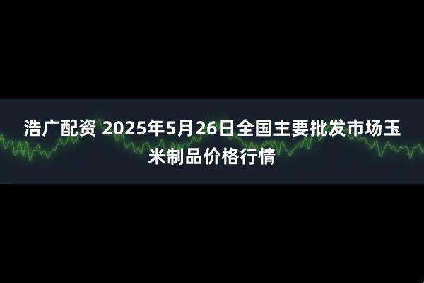 浩广配资 2025年5月26日全国主要批发市场玉米制品价格行情