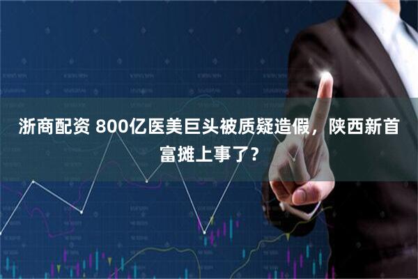 浙商配资 800亿医美巨头被质疑造假，陕西新首富摊上事了？