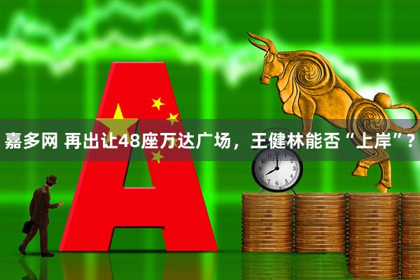 嘉多网 再出让48座万达广场，王健林能否“上岸”?