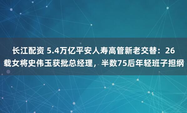 长江配资 5.4万亿平安人寿高管新老交替：26载女将史伟玉获批总经理，半数75后年轻班子担纲