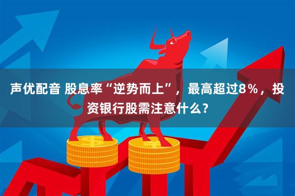 声优配音 股息率“逆势而上”，最高超过8％，投资银行股需注意什么？
