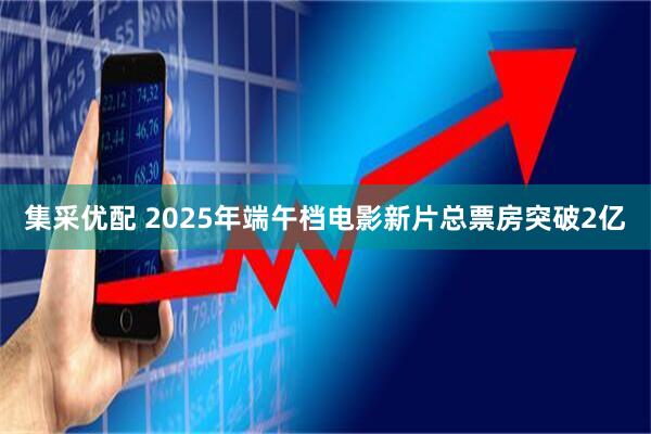 集采优配 2025年端午档电影新片总票房突破2亿