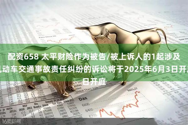 配资658 太平财险作为被告/被上诉人的1起涉及机动车交通事故责任纠纷的诉讼将于2025年6月3日开庭