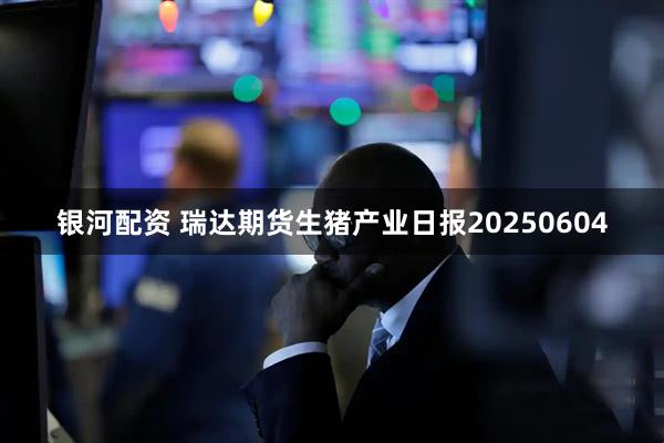 银河配资 瑞达期货生猪产业日报20250604