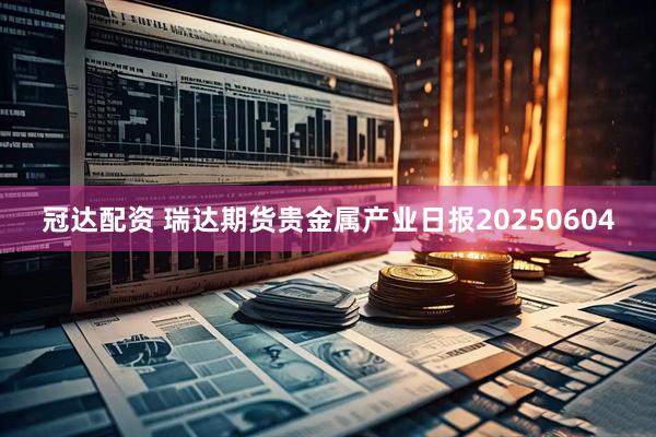 冠达配资 瑞达期货贵金属产业日报20250604