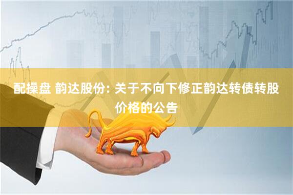 配操盘 韵达股份: 关于不向下修正韵达转债转股价格的公告