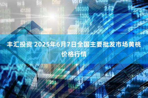 丰汇投资 2025年6月7日全国主要批发市场黄桃价格行情