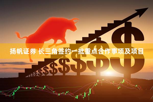 扬帆证券 长三角签约一批重点合作事项及项目