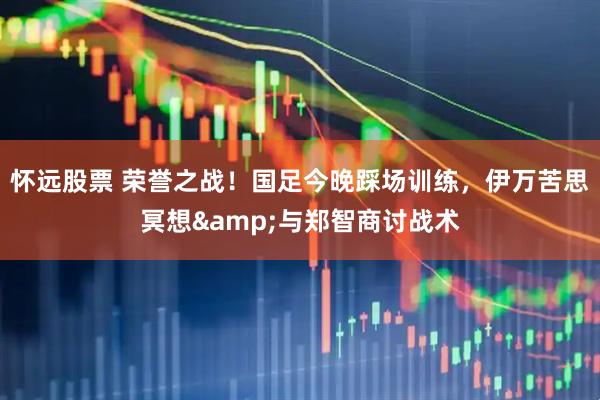 怀远股票 荣誉之战！国足今晚踩场训练，伊万苦思冥想&与郑智商讨战术