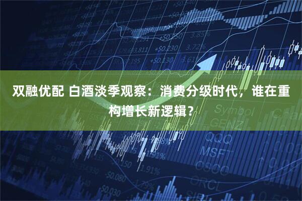 双融优配 白酒淡季观察：消费分级时代，谁在重构增长新逻辑？