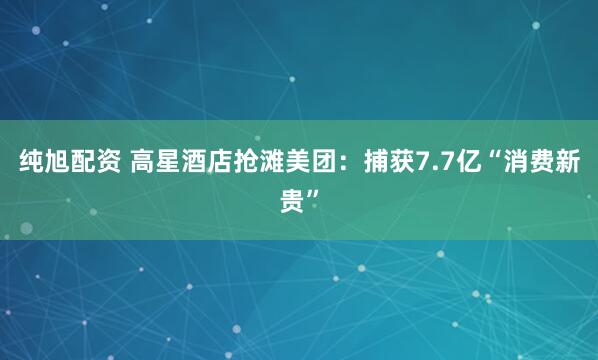 纯旭配资 高星酒店抢滩美团：捕获7.7亿“消费新贵”