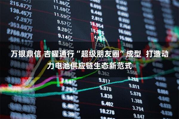 万银鼎信 吉曜通行“超级朋友圈”成型  打造动力电池供应链生态新范式
