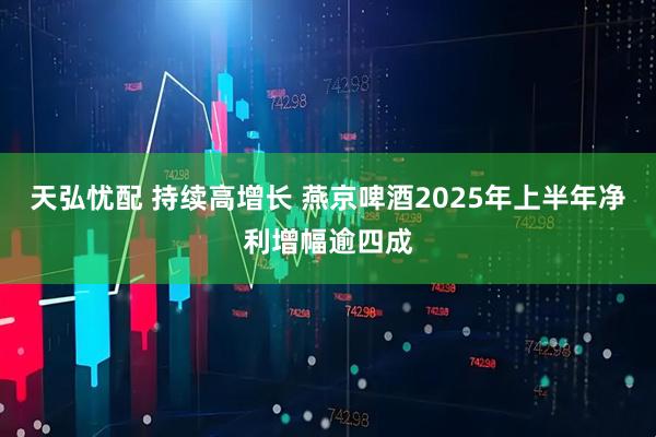 天弘忧配 持续高增长 燕京啤酒2025年上半年净利增幅逾四成