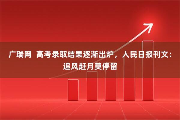 广瑞网  高考录取结果逐渐出炉，人民日报刊文：追风赶月莫停留