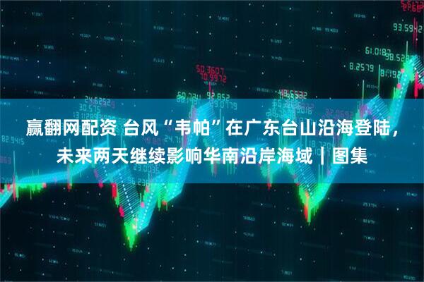 赢翻网配资 台风“韦帕”在广东台山沿海登陆，未来两天继续影响华南沿岸海域｜图集