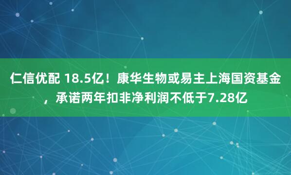 仁信优配 18.5亿！康华生物或易主上海国资基金，承诺两年扣非净利润不低于7.28亿