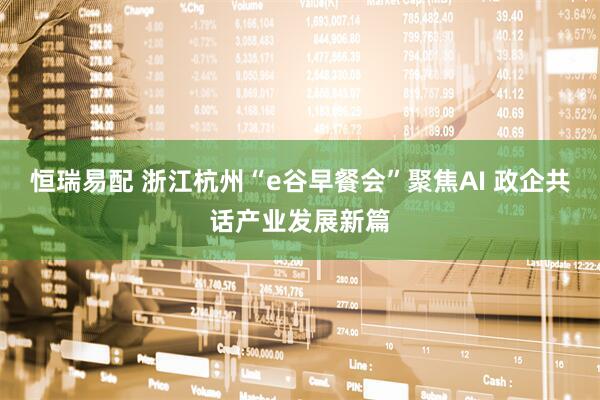 恒瑞易配 浙江杭州“e谷早餐会”聚焦AI 政企共话产业发展新篇