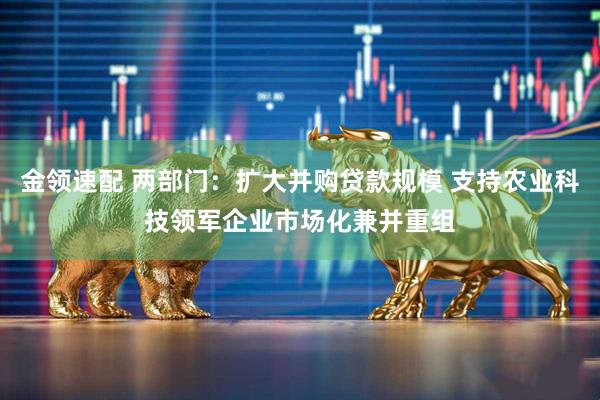 金领速配 两部门：扩大并购贷款规模 支持农业科技领军企业市场化兼并重组