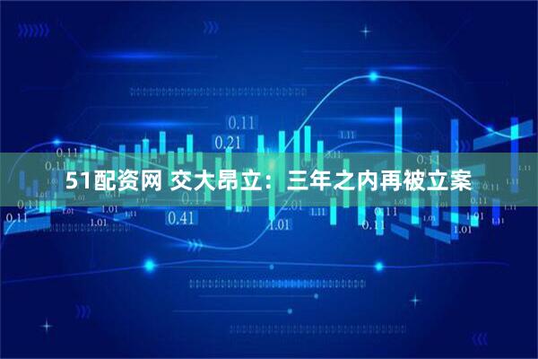 51配资网 交大昂立：三年之内再被立案
