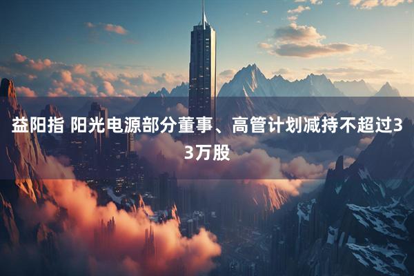 益阳指 阳光电源部分董事、高管计划减持不超过33万股