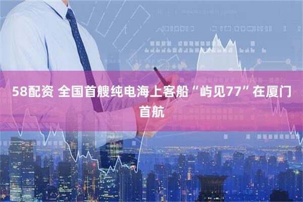 58配资 全国首艘纯电海上客船“屿见77”在厦门首航