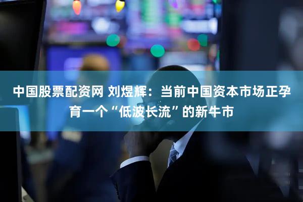 中国股票配资网 刘煜辉：当前中国资本市场正孕育一个“低波长流”的新牛市