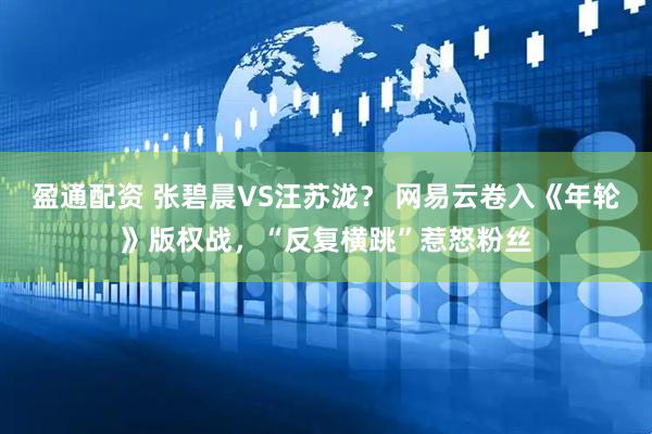 盈通配资 张碧晨VS汪苏泷？ 网易云卷入《年轮》版权战，“反复横跳”惹怒粉丝