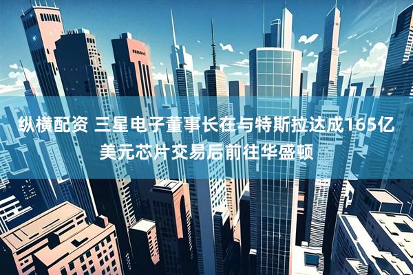 纵横配资 三星电子董事长在与特斯拉达成165亿美元芯片交易后前往华盛顿