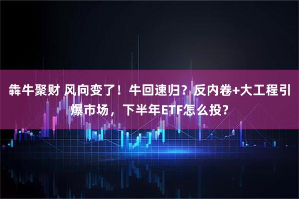 犇牛聚财 风向变了！牛回速归？反内卷+大工程引爆市场，下半年ETF怎么投？