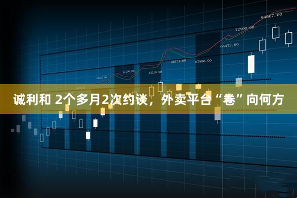 诚利和 2个多月2次约谈，外卖平台“卷”向何方