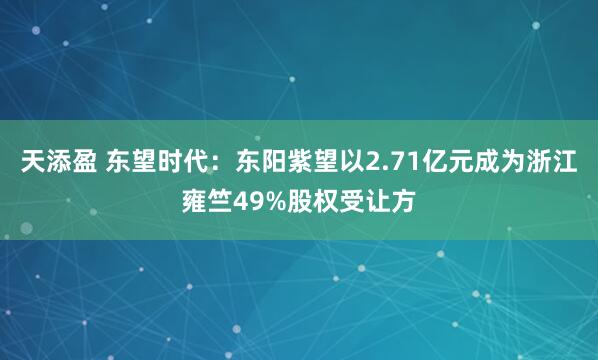 天添盈 东望时代：东阳紫望以2.71亿元成为浙江雍竺49%股权受让方