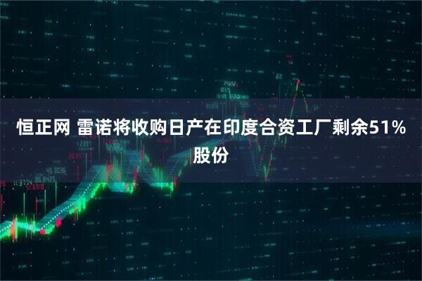恒正网 雷诺将收购日产在印度合资工厂剩余51%股份