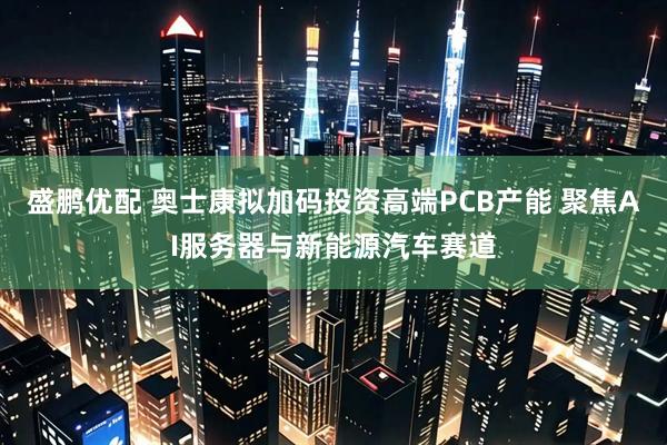 盛鹏优配 奥士康拟加码投资高端PCB产能 聚焦AI服务器与新能源汽车赛道