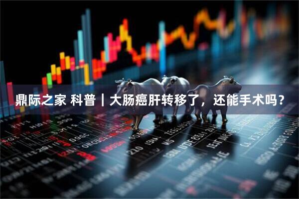 鼎际之家 科普｜大肠癌肝转移了，还能手术吗？