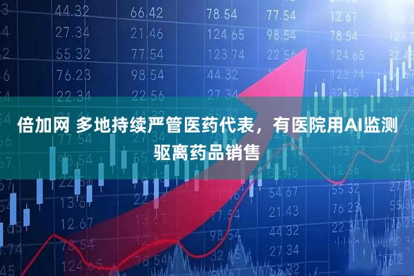 倍加网 多地持续严管医药代表，有医院用AI监测驱离药品销售
