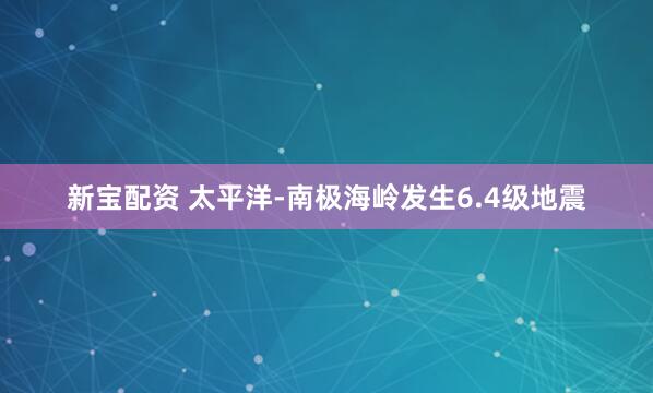 新宝配资 太平洋-南极海岭发生6.4级地震