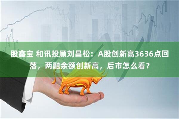 股鑫宝 和讯投顾刘昌松：A股创新高3636点回落，两融余额创新高，后市怎么看？