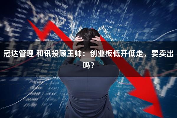冠达管理 和讯投顾王帅：创业板低开低走，要卖出吗？