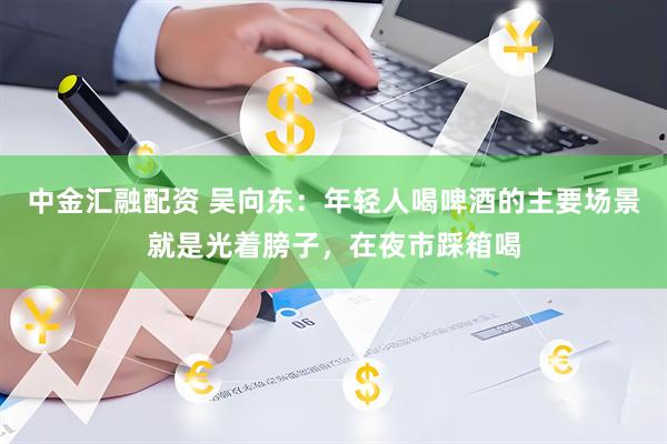 中金汇融配资 吴向东：年轻人喝啤酒的主要场景就是光着膀子，在夜市踩箱喝