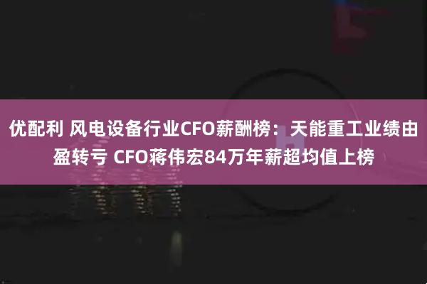 优配利 风电设备行业CFO薪酬榜：天能重工业绩由盈转亏 CFO蒋伟宏84万年薪超均值上榜