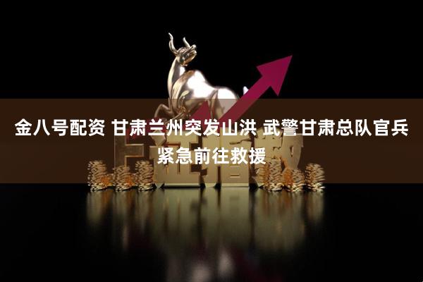 金八号配资 甘肃兰州突发山洪 武警甘肃总队官兵紧急前往救援