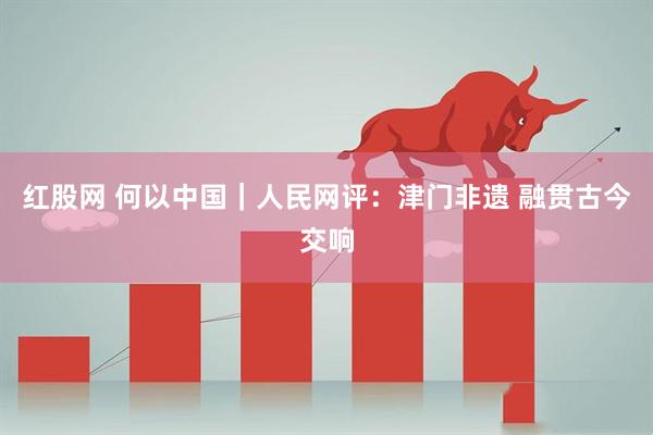 红股网 何以中国｜人民网评：津门非遗 融贯古今交响