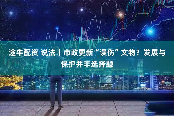 途牛配资 说法丨市政更新“误伤”文物？发展与保护并非选择题
