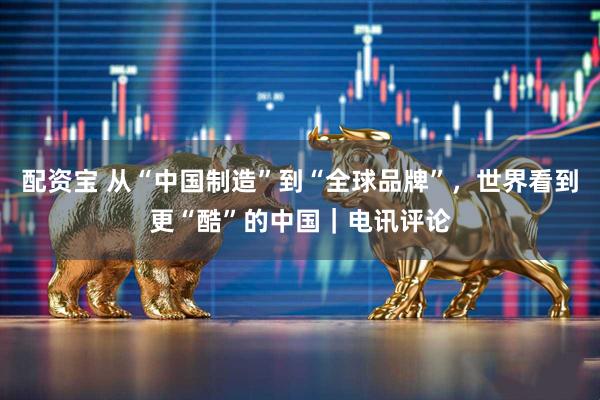 配资宝 从“中国制造”到“全球品牌”，世界看到更“酷”的中国｜电讯评论