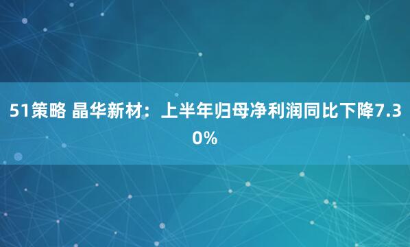 51策略 晶华新材：上半年归母净利润同比下降7.30%