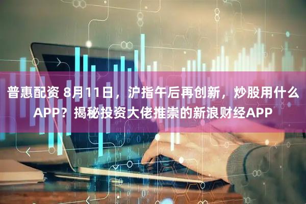 普惠配资 8月11日，沪指午后再创新，炒股用什么APP？揭秘投资大佬推崇的新浪财经APP