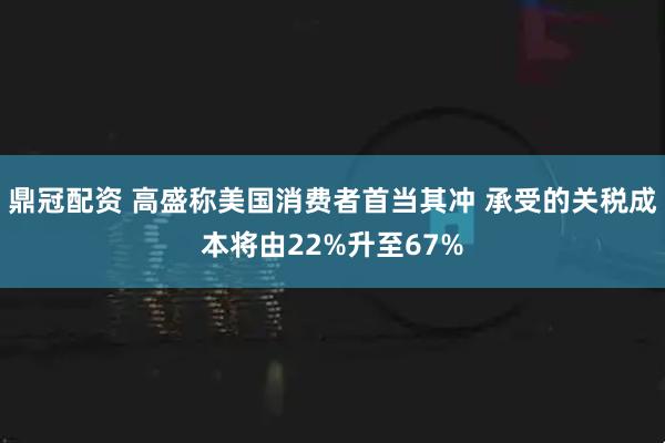 鼎冠配资 高盛称美国消费者首当其冲 承受的关税成本将由22%升至67%