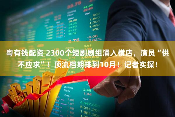 粤有钱配资 2300个短剧剧组涌入横店，演员“供不应求”！顶流档期排到10月！记者实探！