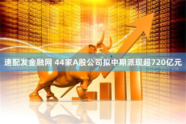 速配发金融网 44家A股公司拟中期派现超720亿元
