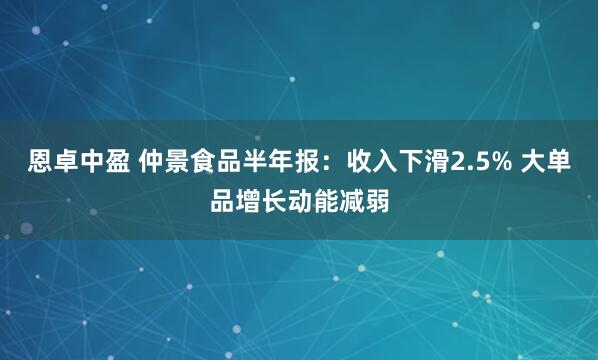 恩卓中盈 仲景食品半年报：收入下滑2.5% 大单品增长动能减弱